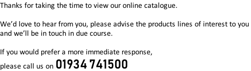 Thanks for taking the time to view our online catalogue.  We’d love to hear from you, please advise the products lines of interest to you  and we’ll be in touch in due course.  If you would prefer a more immediate response,  please call us on 01934 741500